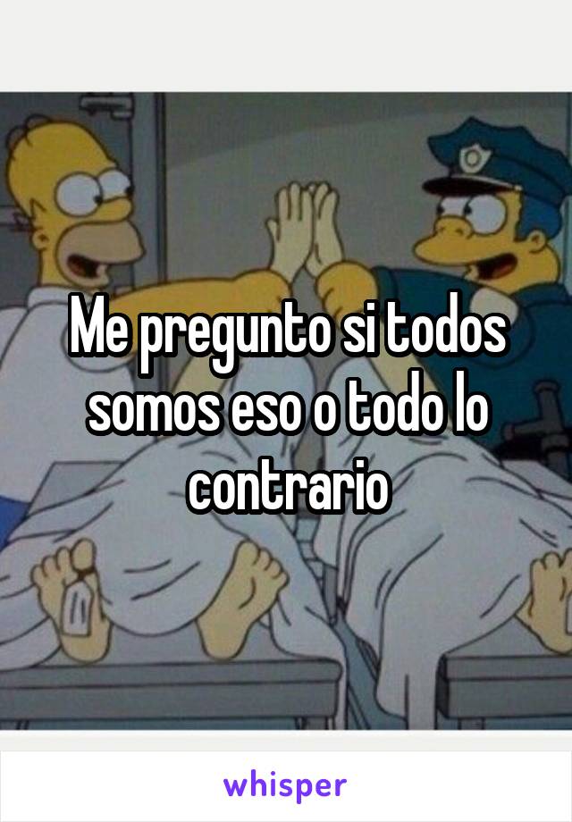 Me pregunto si todos somos eso o todo lo contrario