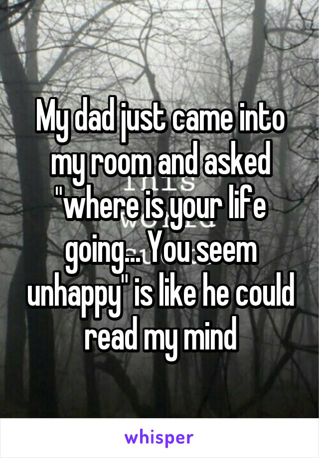 My dad just came into my room and asked "where is your life going... You seem unhappy" is like he could read my mind