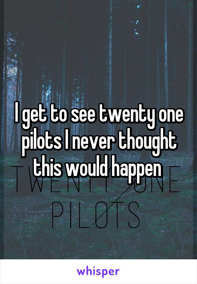 I get to see twenty one pilots I never thought this would happen 