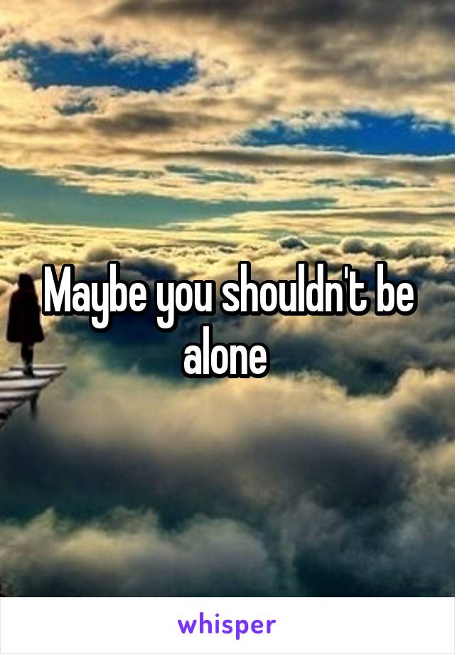 Maybe you shouldn't be alone 