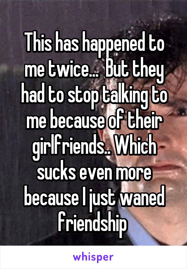 This has happened to me twice...  But they had to stop talking to me because of their girlfriends.. Which sucks even more because I just waned friendship 