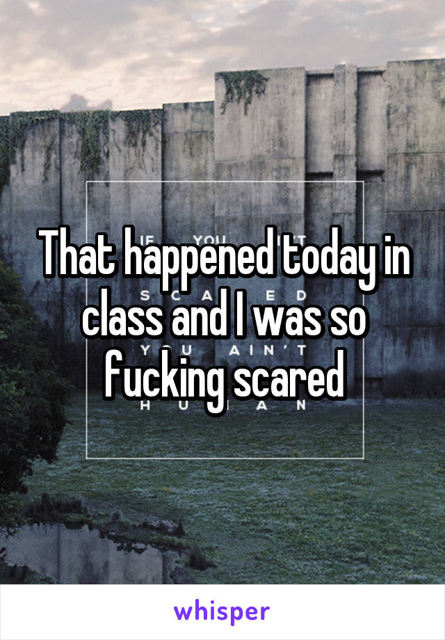 That happened today in class and I was so fucking scared