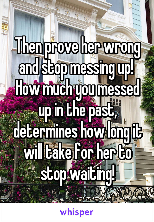 Then prove her wrong and stop messing up! 
How much you messed up in the past, determines how long it will take for her to stop waiting!