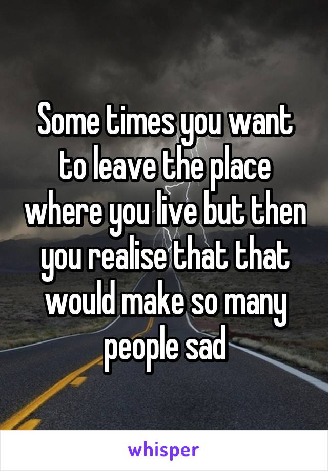 Some times you want to leave the place where you live but then you realise that that would make so many people sad