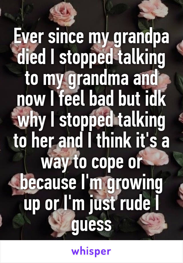 Ever since my grandpa died I stopped talking to my grandma and now I feel bad but idk why I stopped talking to her and I think it's a way to cope or because I'm growing up or I'm just rude I guess