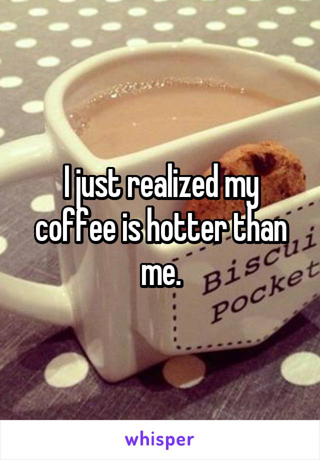 I just realized my coffee is hotter than me.