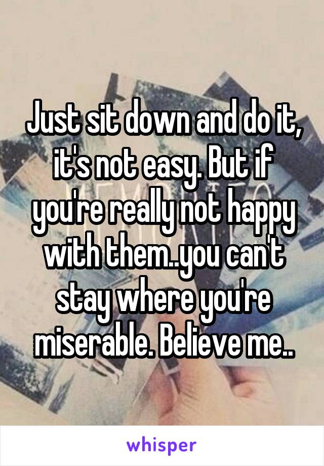 Just sit down and do it, it's not easy. But if you're really not happy with them..you can't stay where you're miserable. Believe me..