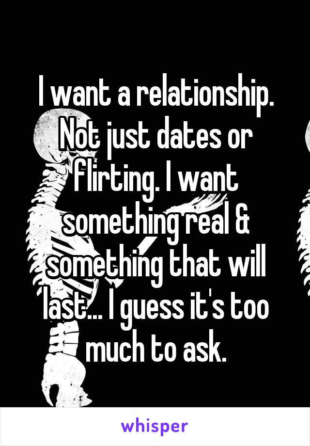 I want a relationship. Not just dates or flirting. I want something real & something that will last... I guess it's too much to ask.