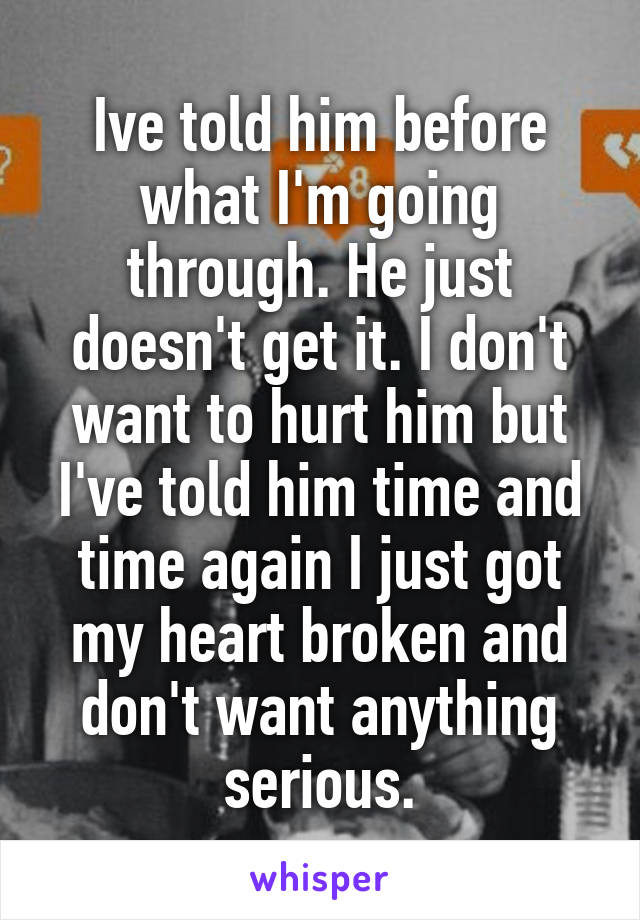 Ive told him before what I'm going through. He just doesn't get it. I don't want to hurt him but I've told him time and time again I just got my heart broken and don't want anything serious.