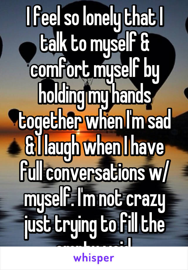 I feel so lonely that I talk to myself & comfort myself by holding my hands together when I'm sad & I laugh when I have full conversations w/ myself. I'm not crazy just trying to fill the empty void.