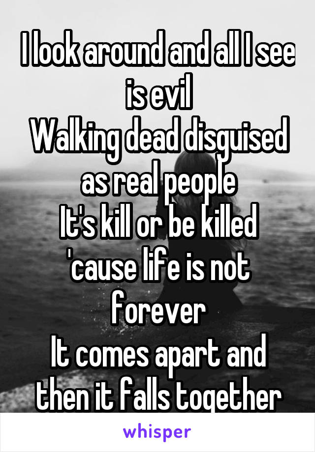 I look around and all I see is evil
Walking dead disguised as real people
It's kill or be killed 'cause life is not forever
It comes apart and then it falls together