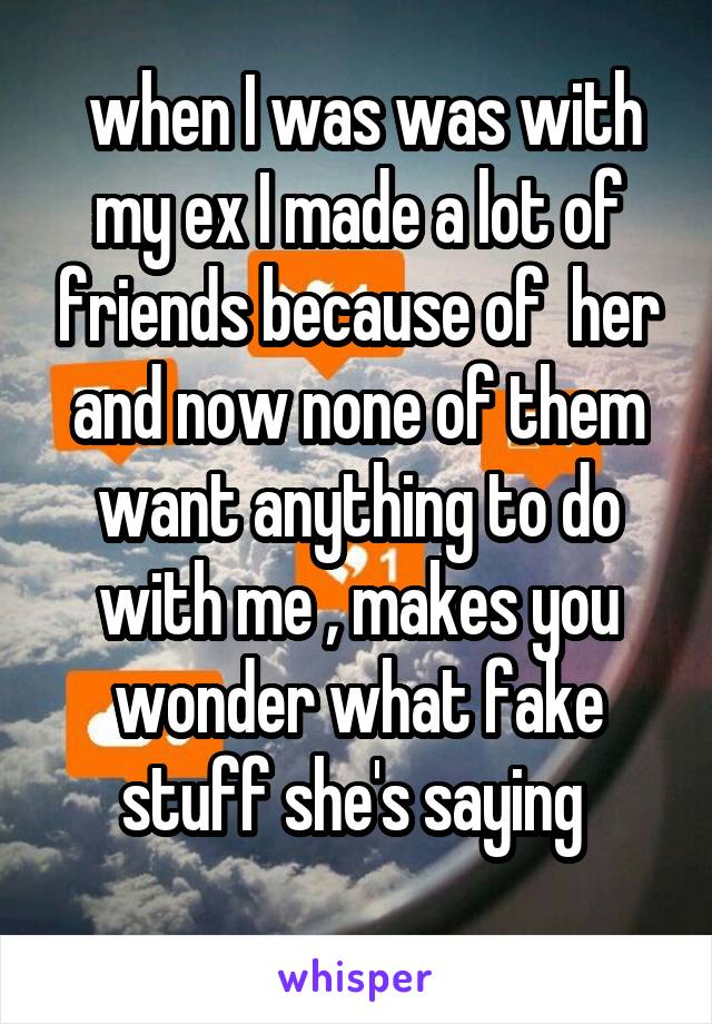  when I was was with my ex I made a lot of friends because of  her and now none of them want anything to do with me , makes you wonder what fake stuff she's saying 
