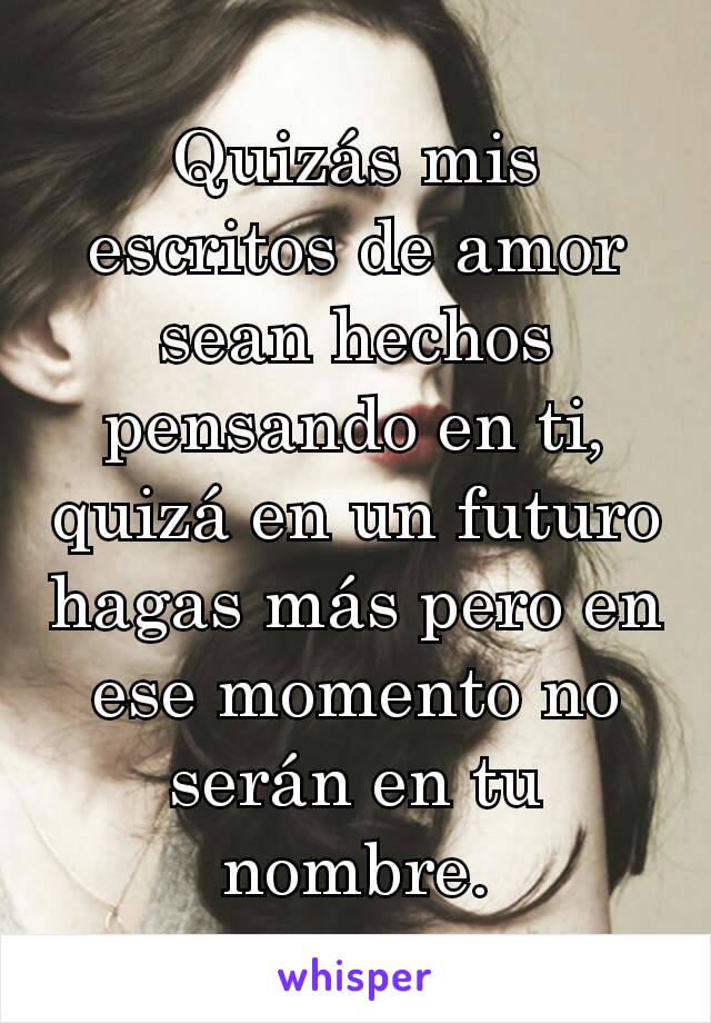 Quizás mis escritos de amor sean hechos pensando en ti, quizá en un futuro hagas más pero en ese momento no serán en tu nombre.