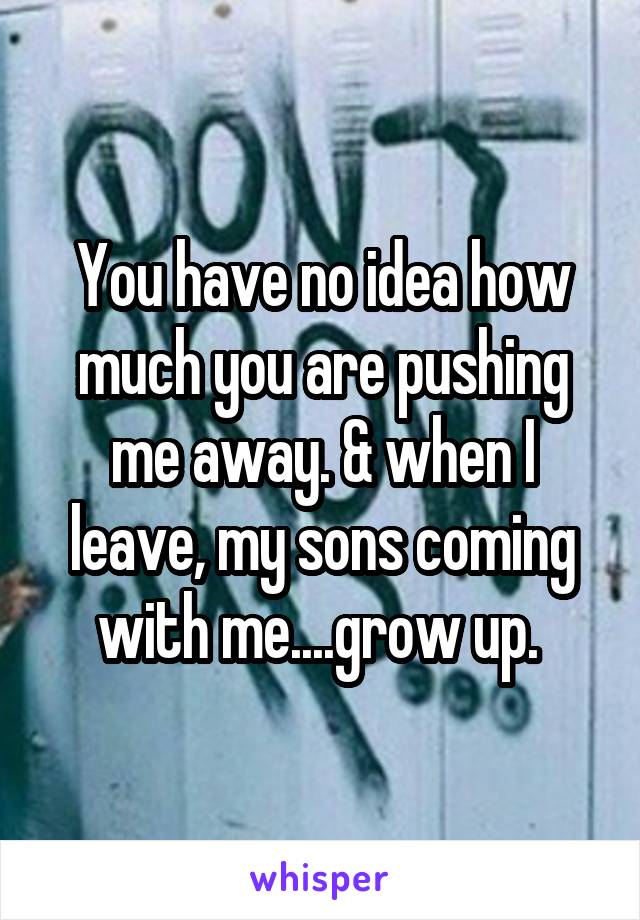 You have no idea how much you are pushing me away. & when I leave, my sons coming with me....grow up. 