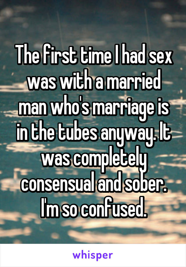 The first time I had sex was with a married man who's marriage is in the tubes anyway. It was completely consensual and sober. I'm so confused.