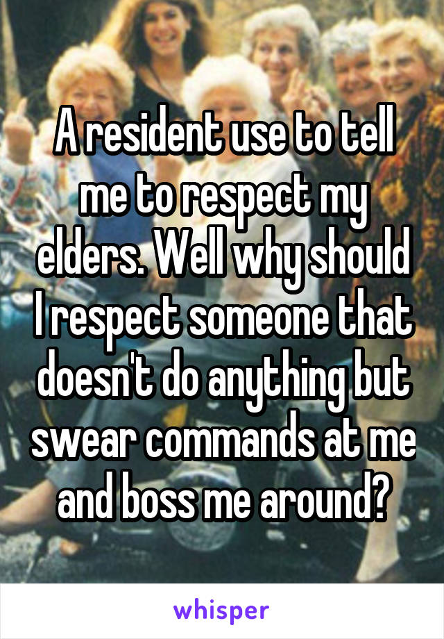 A resident use to tell me to respect my elders. Well why should I respect someone that doesn't do anything but swear commands at me and boss me around?