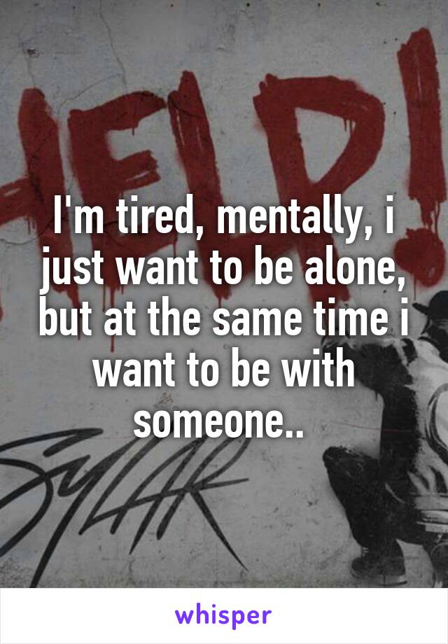 I'm tired, mentally, i just want to be alone, but at the same time i want to be with someone.. 