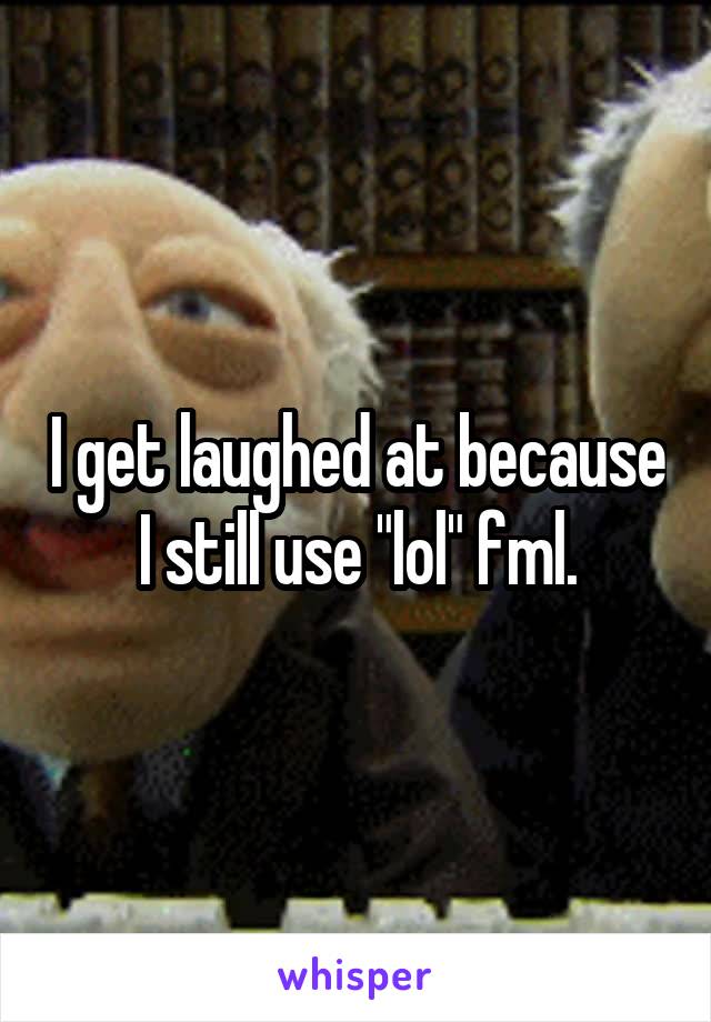 I get laughed at because I still use "lol" fml.