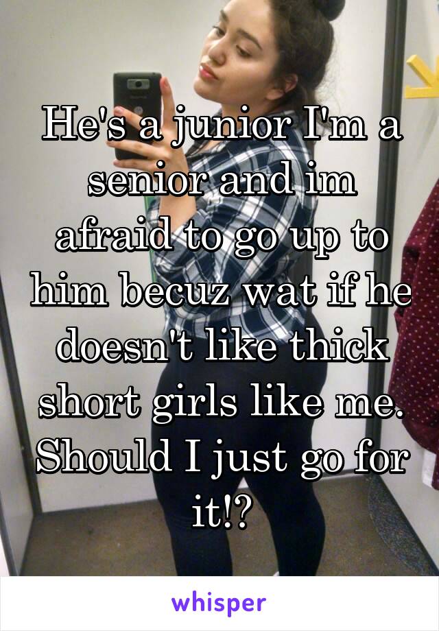 He's a junior I'm a senior and im afraid to go up to him becuz wat if he doesn't like thick short girls like me. Should I just go for it!?