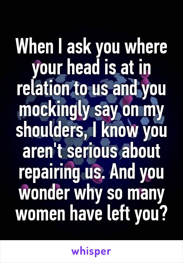 When I ask you where your head is at in relation to us and you mockingly say on my shoulders, I know you aren't serious about repairing us. And you wonder why so many women have left you?