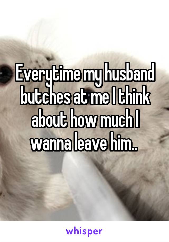 Everytime my husband butches at me I think about how much I wanna leave him.. 
