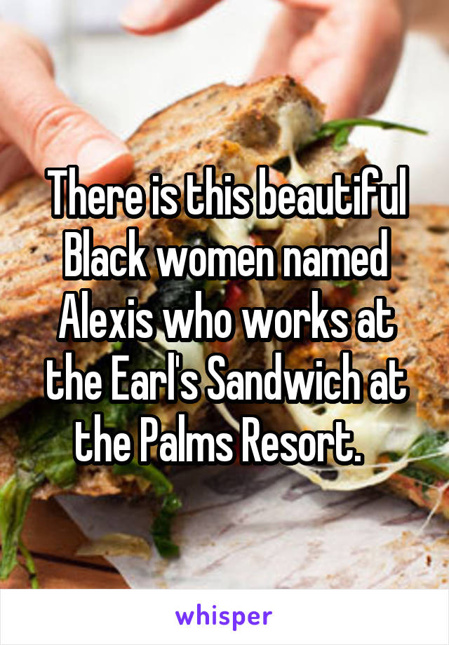 There is this beautiful Black women named Alexis who works at the Earl's Sandwich at the Palms Resort.  