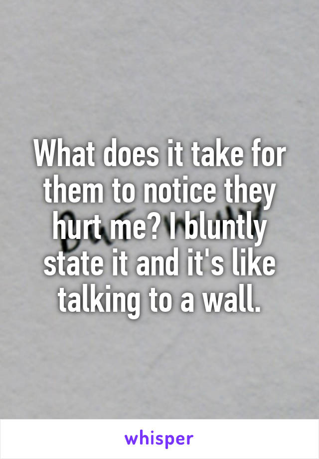 What does it take for them to notice they hurt me? I bluntly state it and it's like talking to a wall.