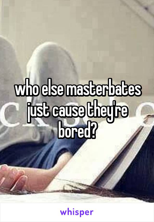 who else masterbates just cause they're bored?