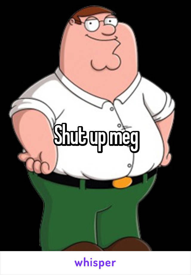 Shut up meg