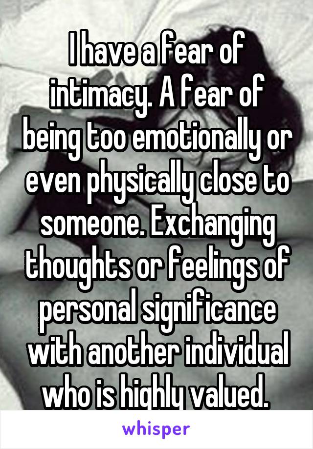 I have a fear of intimacy. A fear of being too emotionally or even physically close to someone. Exchanging thoughts or feelings of personal significance with another individual who is highly valued. 