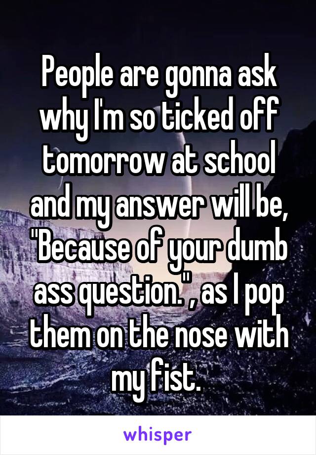 People are gonna ask why I'm so ticked off tomorrow at school and my answer will be, "Because of your dumb ass question.", as I pop them on the nose with my fist. 