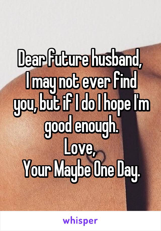 Dear future husband, 
I may not ever find you, but if I do I hope I'm good enough.
Love, 
Your Maybe One Day.