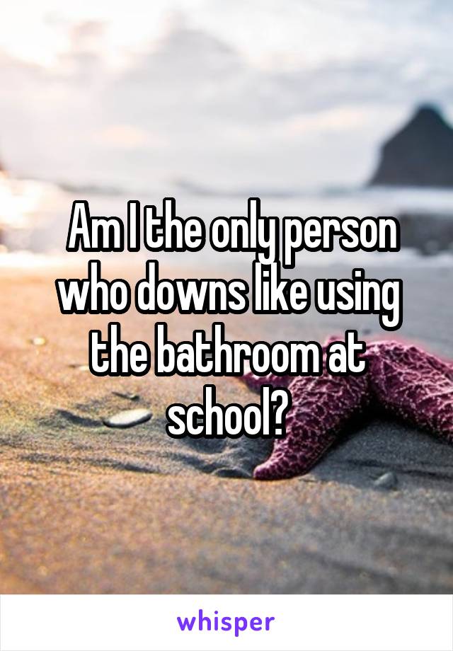  Am I the only person who downs like using the bathroom at school?