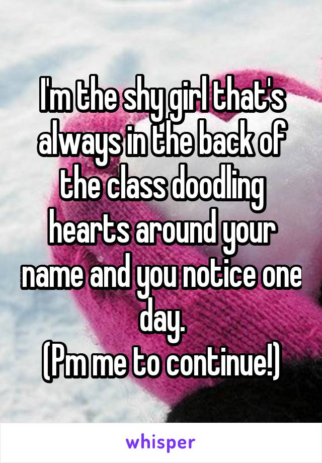 I'm the shy girl that's always in the back of the class doodling hearts around your name and you notice one day.
(Pm me to continue!)