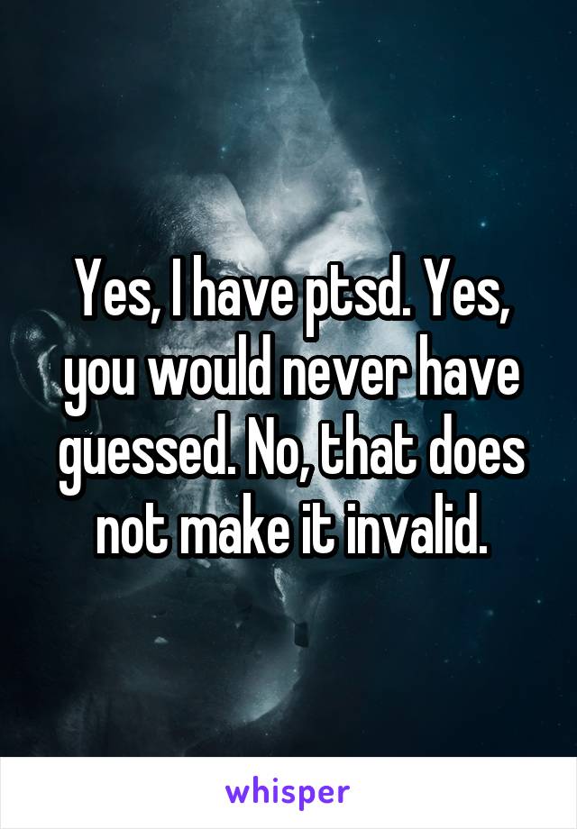 Yes, I have ptsd. Yes, you would never have guessed. No, that does not make it invalid.