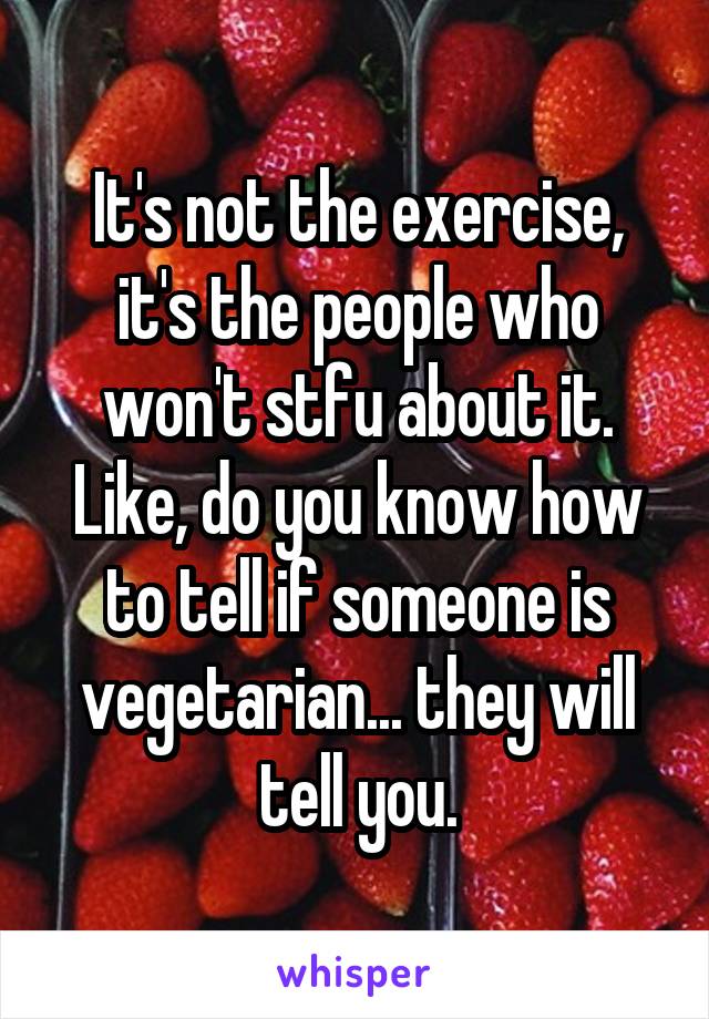 It's not the exercise, it's the people who won't stfu about it. Like, do you know how to tell if someone is vegetarian... they will tell you.