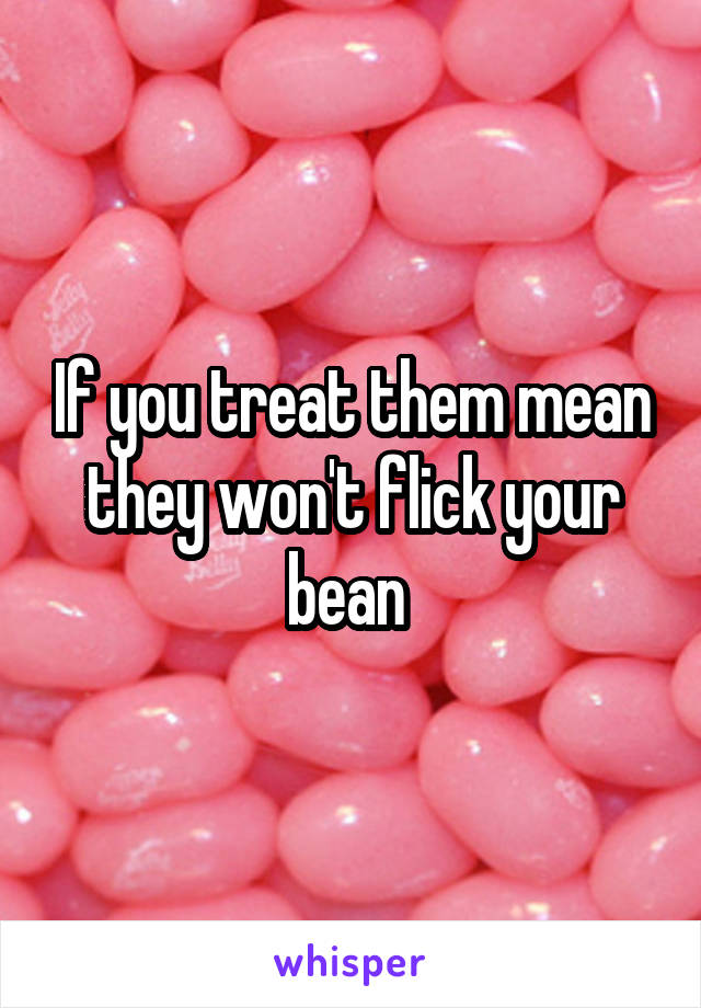 If you treat them mean they won't flick your bean 