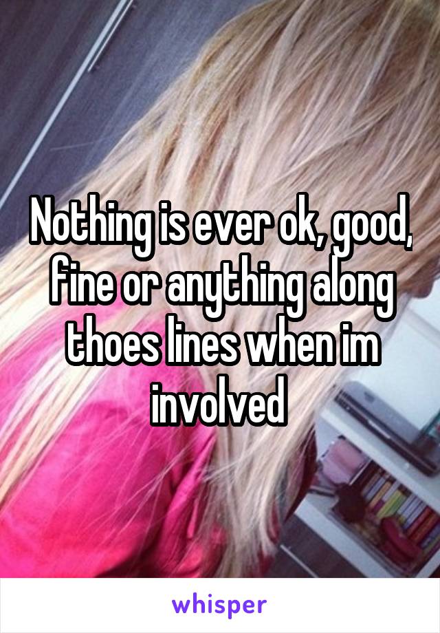 Nothing is ever ok, good, fine or anything along thoes lines when im involved 