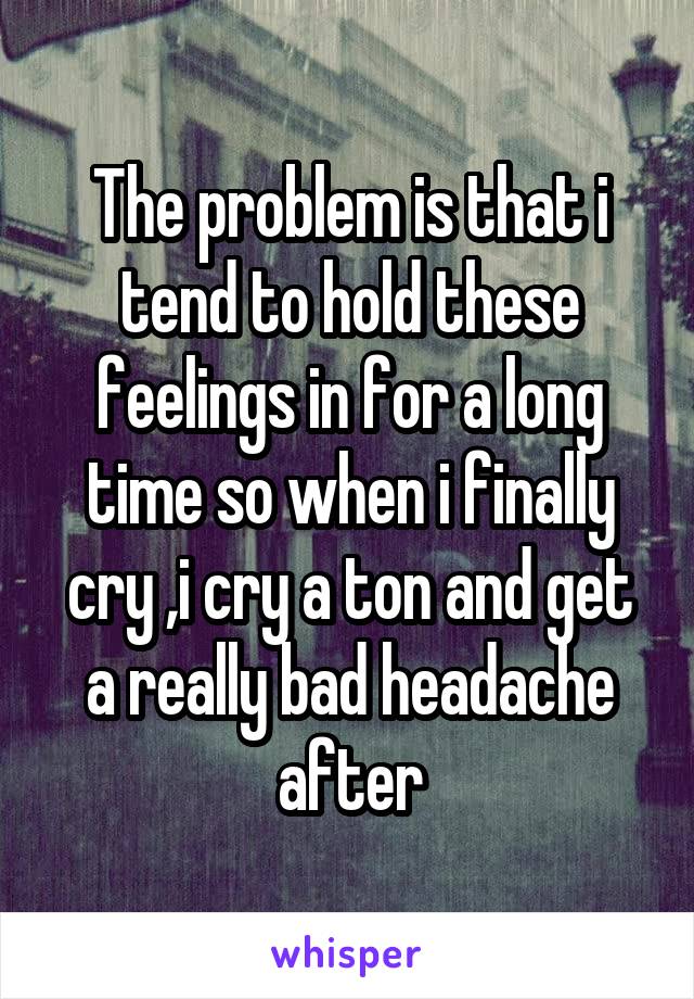 The problem is that i tend to hold these feelings in for a long time so when i finally cry ,i cry a ton and get a really bad headache after