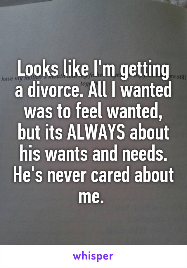 Looks like I'm getting a divorce. All I wanted was to feel wanted, but its ALWAYS about his wants and needs. He's never cared about me. 