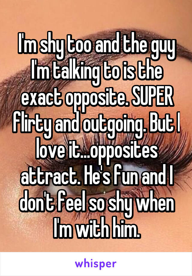 I'm shy too and the guy I'm talking to is the exact opposite. SUPER flirty and outgoing. But I love it...opposites attract. He's fun and I don't feel so shy when I'm with him.