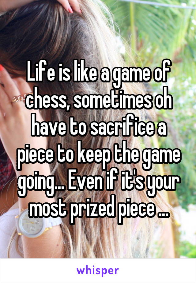 Life is like a game of chess, sometimes oh have to sacrifice a piece to keep the game going... Even if it's your most prized piece ...