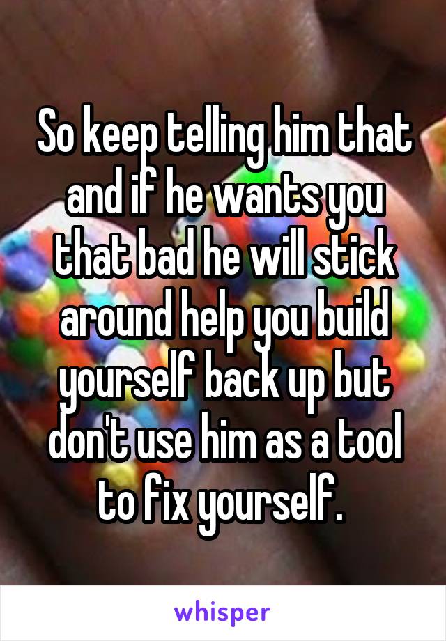 So keep telling him that and if he wants you that bad he will stick around help you build yourself back up but don't use him as a tool to fix yourself. 