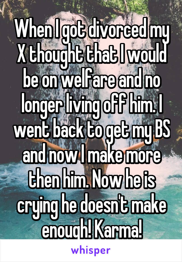 When I got divorced my X thought that I would be on welfare and no longer living off him. I went back to get my BS and now I make more then him. Now he is crying he doesn't make enough! Karma!