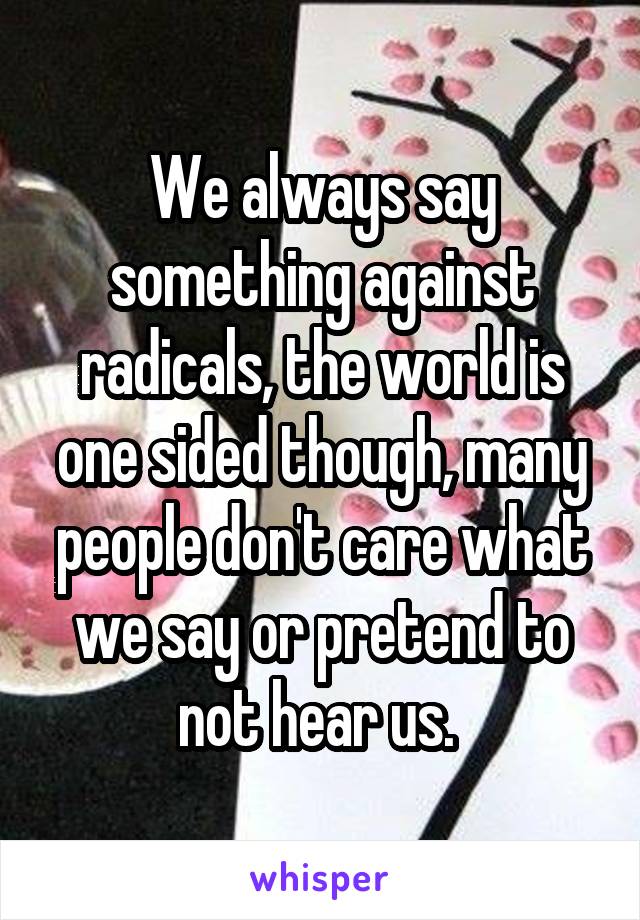 We always say something against radicals, the world is one sided though, many people don't care what we say or pretend to not hear us. 