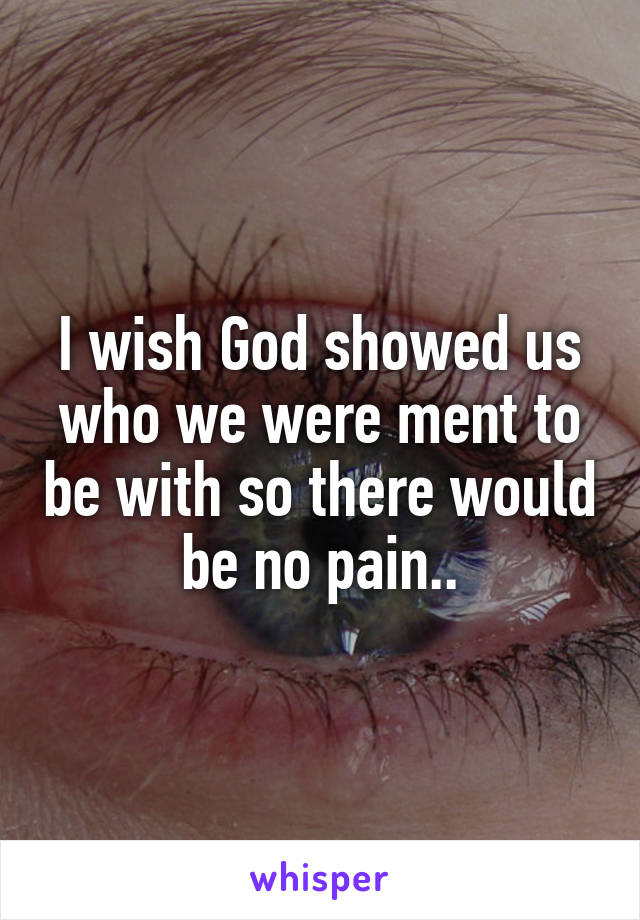 I wish God showed us who we were ment to be with so there would be no pain..