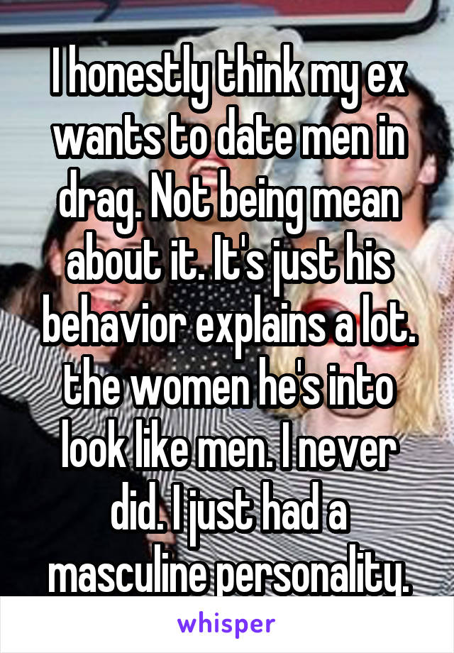 I honestly think my ex wants to date men in drag. Not being mean about it. It's just his behavior explains a lot. the women he's into look like men. I never did. I just had a masculine personality.