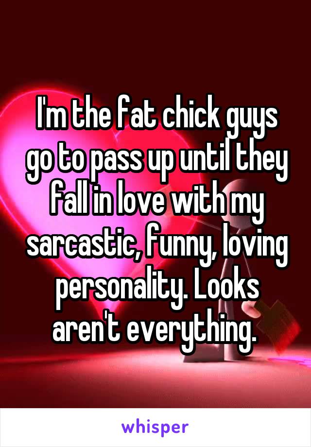 I'm the fat chick guys go to pass up until they fall in love with my sarcastic, funny, loving personality. Looks aren't everything. 