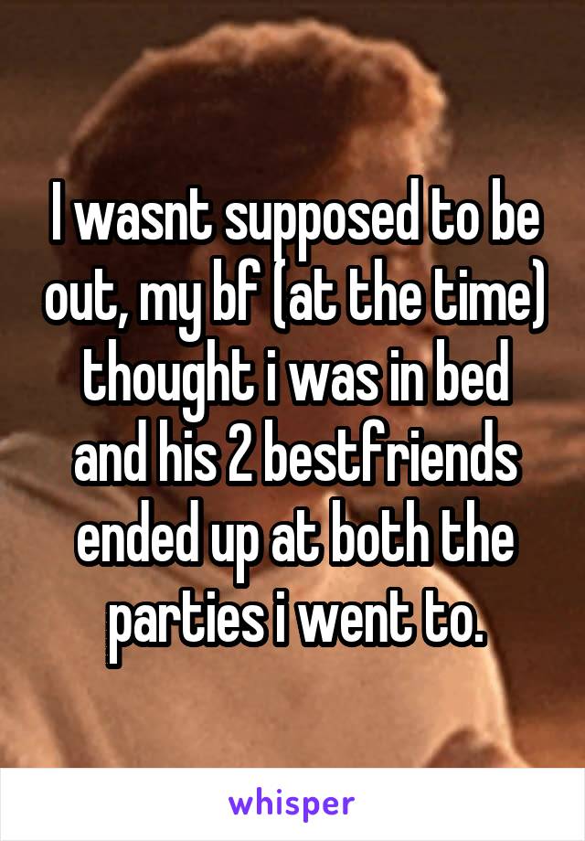 I wasnt supposed to be out, my bf (at the time) thought i was in bed and his 2 bestfriends ended up at both the parties i went to.