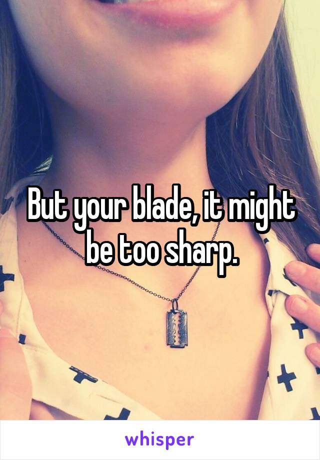 But your blade, it might be too sharp.